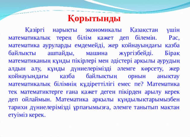 Қорытынды  Қазіргі нарықты экономикалы Қазақстан үшін математикалық терең білім қажет деп білемін. Рас, математика ауруларды емдемейді, жер қойнауындағы қазба байлықты ашпайды, машина жүргізбейді. Бірақ математиканың құнды пікірлері мен әдістері арқылы аурудың алдын алу, құнды дүниелерімізді әлемге көрсету, жер қойнауындағы қазба байлықтың орнын анықтау математикалық білімнің құдіреттілігі емес пе? Математика тек математиктерге ғана қажет деген пікірден арылу керек деп ойлаймын. Математика арқылы құндылықтарымызбен тарихи дүниелерімізді ұрпағымызға, әлемге танытып мақтан етуіміз керек. 