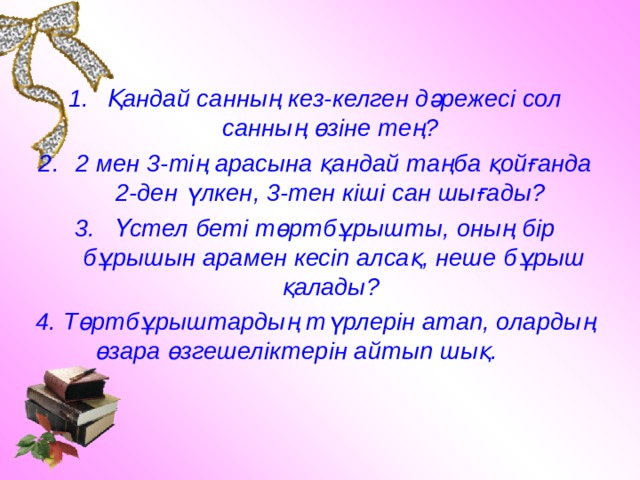 Қандай санның кез-келген дәрежесі сол санның өзіне тең? 2 мен 3-тің арасына қандай таңба қойғанда 2-ден үлкен, 3-тен кіші сан шығады? Үстел беті төртбұрышты, оның бір бұрышын арамен кесіп алсақ, неше бұрыш қалады? 4. Төртбұрыштардың түрлерін атап, олардың өзара өзгешеліктерін айтып шық. 