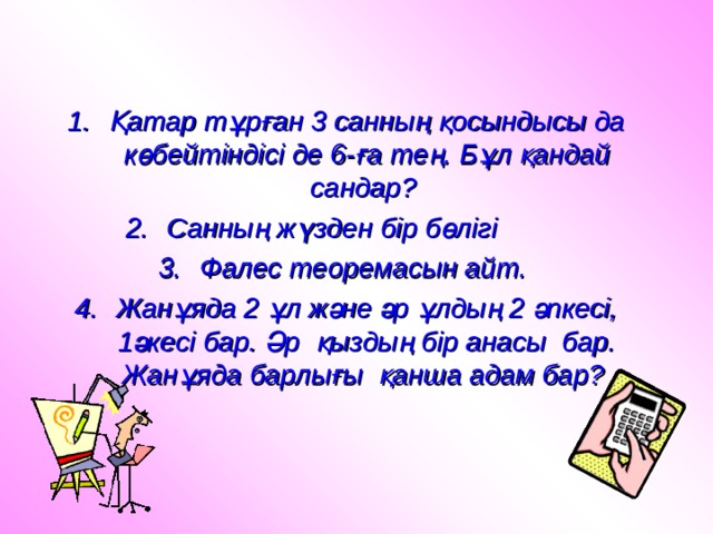 Қатар тұрған 3 санның қосындысы да көбейтіндісі де 6-ға тең. Бұл қандай сандар? Санның жүзден бір бөлігі Фалес теоремасын айт. Жанұяда 2 ұл және әр ұлдың 2 әпкесі, 1әкесі бар. Әр қыздың бір анасы бар. Жанұяда барлығы қанша адам бар? 