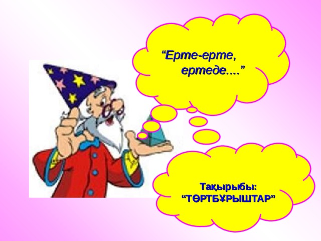  “ Ерте-ерте,  ертеде....”  Тақырыбы: “ТӨРТБҰРЫШТАР” 