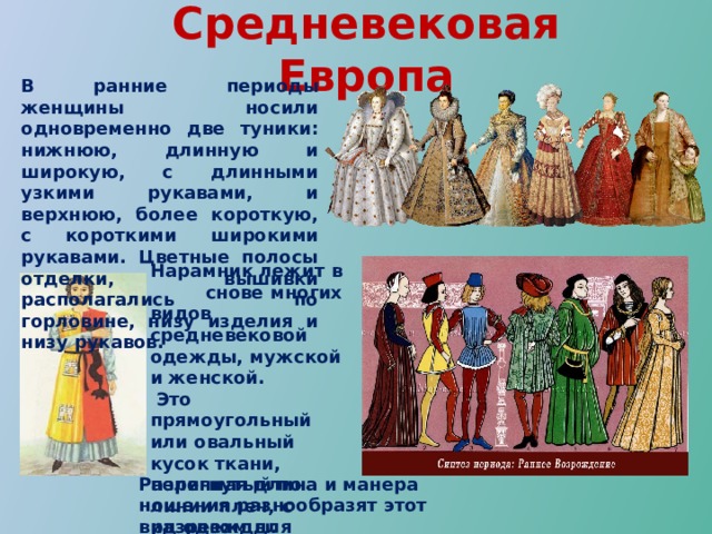 Средневековая Европа В ранние периоды женщины носили одновременно две туники: нижнюю, длинную и широкую, с длинными узкими рукавами, и верхнюю, более короткую, с короткими широкими рукавами. Цветные полосы отделки, вышивки располагались по горловине, низу изделия и низу рукавов.  Нарамник лежит в снове многих видов средневековой одежды, мужской и женской.  Это прямоугольный или овальный кусок ткани, перегнутый по линии плеч, с разрезом для головы, несшитый по бокам Различная длина и манера ношения разнообразят этот вид одежды. 