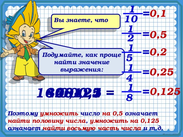 1 = 0,1 10 Вы знаете, что 1 = 0,5 2 1 = 0,2 Подумайте, как проще найти значение выражения: 5 1 = 0,25 4 1 400∙0,1 = 84∙0,25 = 16∙0,125 = 68∙0,5 = 20∙0,2 = = 0,125 8 Поэтому умножить число на 0,5 означает найти половину числа , умножить на 0,125 означает найти восьмую часть числа и т.д. 