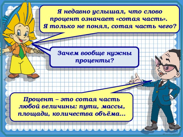 Я недавно услышал, что слово процент означает «сотая часть». Я только не понял, сотая часть чего? Зачем вообще нужны проценты? Процент – это сотая часть любой величины: пути, массы, площади, количества объёма…  