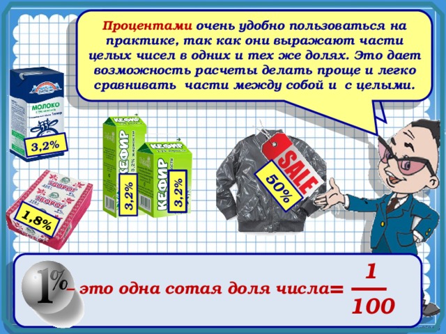  50% 3,2% 3,2% 3,2% 1,8% Процентами очень удобно пользоваться на практике, так как они выражают части целых чисел в одних и тех же долях. Это дает возможность расчеты делать проще и легко сравнивать части между собой и с целыми. Проценты - одно из математических понятий, которые очень часто встречаются в повседневной жизни. 1 = – это одна сотая доля числа 100 