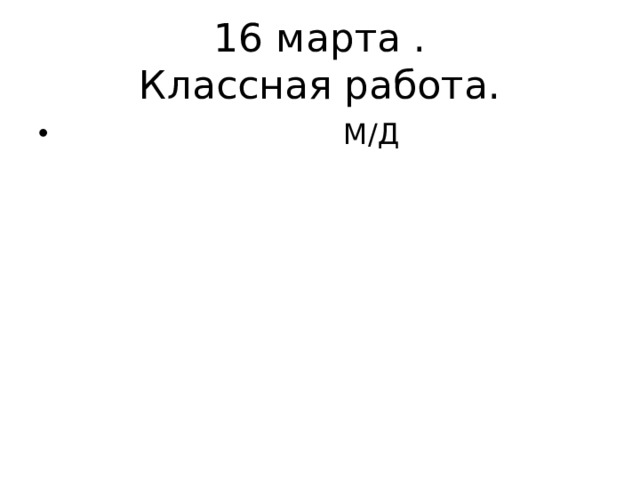 16 марта .  Классная работа.  М/Д 