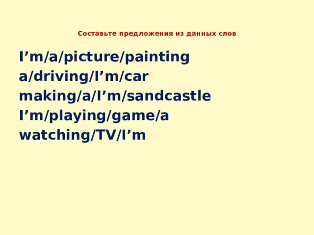  Составьте предложения из данных слов   I’m/a/picture/painting a/driving/I’m/car making/a/I’m/sandcastle I’m/playing/game/a watching/TV/I’m 