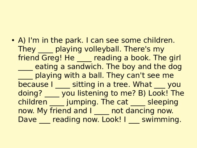 A) I'm in the park. I can see some children. They ____ playing volleyball. There's my friend Greg! He ____ reading a book. The girl ____ eating a sandwich. The boy and the dog ____ playing with a ball. They can't see me because I ____ sitting in a tree. What ___ you doing? ____ you listening to me? B) Look! The children ____ jumping. The cat ____ sleeping now. My friend and I ____ not dancing now. Dave ___ reading now. Look! I ___ swimming. 