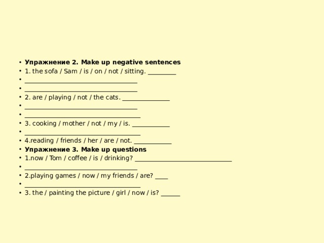 Упражнение 2. Make up negative sentences 1. the sofa / Sam / is / on / not / sitting. _________ ____________________________________ ____________________________________ 2. are / playing / not / the cats. _______________ ____________________________________ _____________________________________ 3. cooking / mother / not / my / is. ____________ _____________________________________ 4.reading / friends / her / are / not. ____________ Упражнение 3. Make up questions 1.now / Tom / coffee / is / drinking? _______________________________ ____________________________________ 2.playing games / now / my friends / are? ____ _____________________________________ 3. the / painting the picture / girl / now / is? ______ 