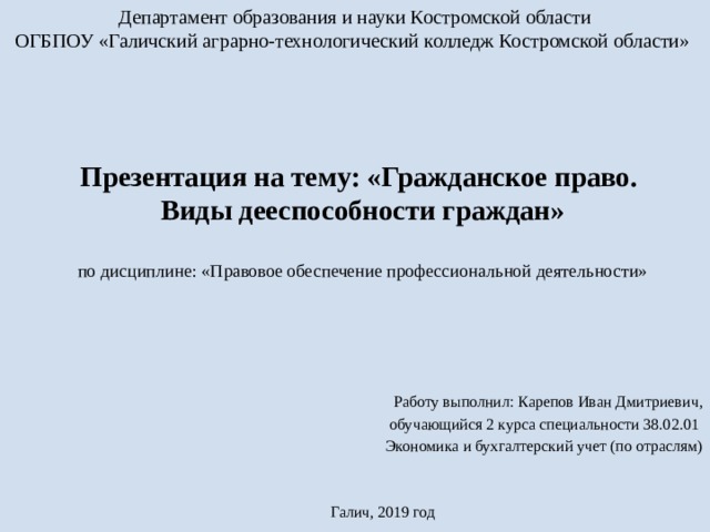 Департамент образования и науки Костромской области ОГБПОУ «Галичский аграрно-технологический колледж Костромской области»  Презентация на тему: «Гражданское право.  Виды дееспособности граждан»   по дисциплине: «Правовое обеспечение профессиональной деятельности» Работу выполнил: Карепов Иван Дмитриевич, обучающийся 2 курса специальности 38.02.01 Экономика и бухгалтерский учет (по отраслям)   Галич, 2019 год 