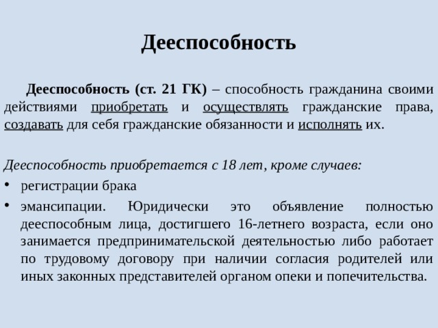 Дееспособность Дееспособность (ст. 21 ГК) – способность гражданина своими действиями приобретать и осуществлять гражданские права, создавать для себя гражданские обязанности и исполнять их.  Дееспособность приобретается с 18 лет, кроме случаев: регистрации брака эмансипации. Юридически это объявление полностью дееспособным лица, достигшего 16-летнего возраста, если оно занимается предпринимательской деятельностью либо работает по трудовому договору при наличии согласия родителей или иных законных представителей органом опеки и попечительства. 