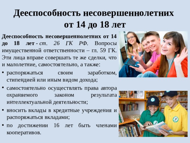 Дееспособность несовершеннолетних  от 14 до 18 лет Дееспособность несовершеннолетних от 14 до 18 лет  -  ст. 26 ГК РФ . Вопросы имущественной ответственности – гл. 59 ГК. Эти лица вправе совершать те же сделки, что и малолетние, самостоятельно, а также: распоряжаться своим заработком, стипендией или иным видом дохода; самостоятельно осуществлять права автора охраняемого законом результата интеллектуальной деятельности; вносить вклады в кредитные учреждения и распоряжаться вкладами; по достижении 16 лет быть членами кооперативов . 