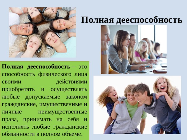 Полная дееспособность Полная дееспособность  – это способность физического лица своими действиями приобретать и осуществлять любые допускаемые законом гражданские, имущественные и личные неимущественные права, принимать на себя и исполнять любые гражданские обязанности в полном объеме. 