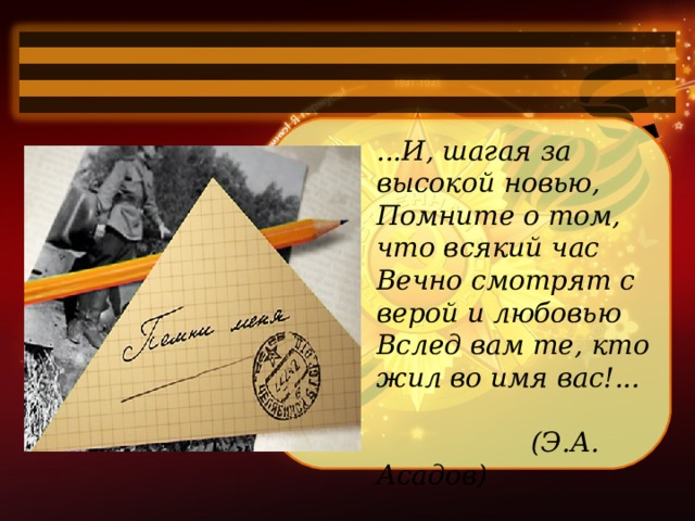 ...И, шагая за высокой новью,  Помните о том, что всякий час  Вечно смотрят с верой и любовью  Вслед вам те, кто жил во имя вас!...   (Э.А. Асадов) 