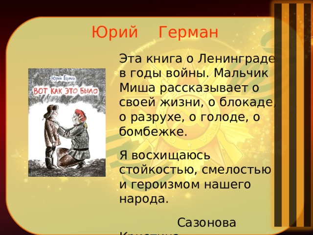 Юрий Герман    Эта книга о Ленинграде в годы войны. Мальчик Миша рассказывает о своей жизни, о блокаде, о разрухе, о голоде, о бомбежке. Я восхищаюсь стойкостью, смелостью и героизмом нашего народа.  Сазонова Кристина 