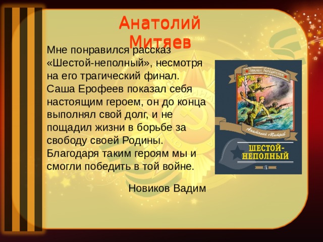 Анатолий Митяев Анатолий Митяев Мне понравился рассказ «Шестой-неполный», несмотря на его трагический финал. Саша Ерофеев показал себя настоящим героем, он до конца выполнял свой долг, и не пощадил жизни в борьбе за свободу своей Родины. Благодаря таким героям мы и смогли победить в той войне.  Новиков Вадим 