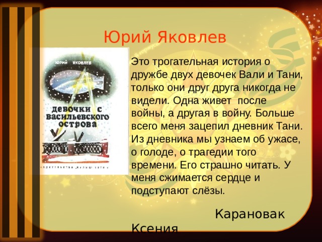 Юрий Яковлев Это трогательная история о дружбе двух девочек Вали и Тани, только они друг друга никогда не видели. Одна живет  после войны, а другая в войну. Больше всего меня зацепил дневник Тани. Из дневника мы узнаем об ужасе, о голоде, о трагедии того времени. Его страшно читать. У меня сжимается сердце и подступают слёзы.  Карановак Ксения 