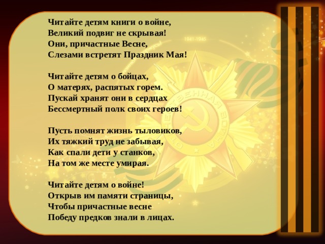 Читайте детям книги о войне, Великий подвиг не скрывая! Они, причастные Весне, Слезами встретят Праздник Мая!  Читайте детям о бойцах, О матерях, распятых горем. Пускай хранят они в сердцах Бессмертный полк своих героев!  Пусть помнят жизнь тыловиков, Их тяжкий труд не забывая, Как спали дети у станков, На том же месте умирая.  Читайте детям о войне! Открыв им памяти страницы, Чтобы причастные весне Победу предков знали в лицах.   