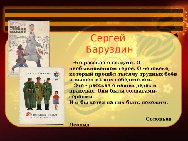 Сергей Баруздин    Это рассказ о солдате. О необыкновенном герое. О человеке, который прошёл тысячу трудных боёв и вышел из них победителем.     Это - рассказ о наших дедах и прадедах. Они были солдатами-героями. И я бы хотел на них быть похожим.    Соловьев Леонид 