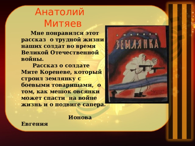 Анатолий Митяев  Мне понравился этот рассказ о трудной жизни наших солдат во время Великой Отечественной войны.  Рассказ о солдате Мите Кореневе, который строил землянку с боевыми товарищами, о том, как мешок овсянки может спасти на войне жизнь и о подвиге сапера.   Ионова Евгения  