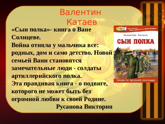 Валентин Катаев «Сын полка»- книга о Ване Солнцеве. Война отняла у мальчика все: родных, дом и само детство. Новой семьей Вани становятся замечательные люди - солдаты артиллерийского полка.  Эта правдивая книга - о подвиге, которого не может быть без огромной любви к своей Родине.  Русанова Виктория 