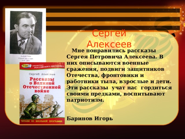 Сергей Алексеев     Мне понравились рассказы Сергея Петровича Алексеева. В них описываются военные сражения, подвиги защитников Отечества, фронтовики и работники тыла, взрослые и дети. Эти рассказы учат нас гордиться своими предками, воспитывают патриотизм.   Баринов Игорь   