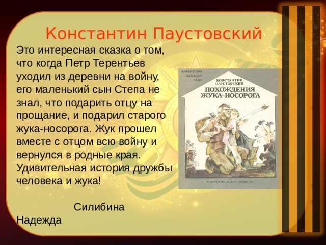 Константин Паустовский Это интересная сказка о том, что когда Петр Терентьев уходил из деревни на войну, его маленький сын Степа не знал, что подарить отцу на прощание, и подарил старого жука-носорога. Жук прошел вместе с отцом всю войну и вернулся в родные края. Удивительная история дружбы человека и жука!  Силибина Надежда 