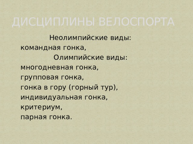     ДИСЦИПЛИНЫ ВЕЛОСПОРТА  Неолимпийские виды:  командная гонка,  Олимпийские виды:  многодневная гонка,  групповая гонка,  гонка в гору (горный тур),  индивидуальная гонка,  критериум,  парная гонка. 