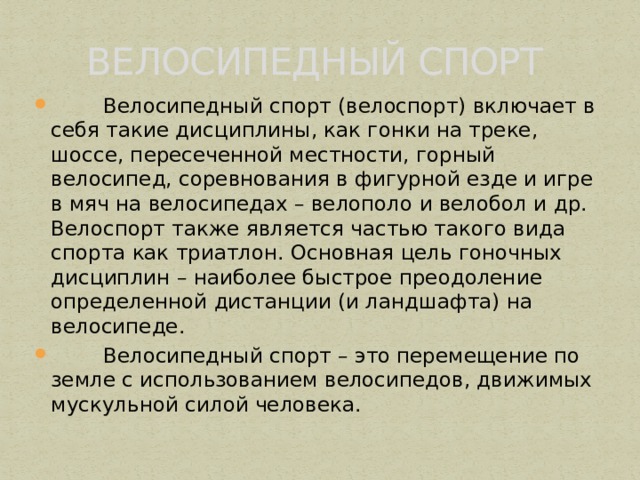   ВЕЛОСИПЕДНЫЙ СПОРТ  Велосипедный спорт (велоспорт) включает в себя такие дисциплины, как гонки на треке, шоссе, пересеченной местности, горный велосипед, соревнования в фигурной езде и игре в мяч на велосипедах – велополо и велобол и др. Велоспорт также является частью такого вида спорта как триатлон. Основная цель гоночных дисциплин – наиболее быстрое преодоление определенной дистанции (и ландшафта) на велосипеде.  Велосипедный спорт – это перемещение по земле с использованием велосипедов, движимых мускульной силой человека. 