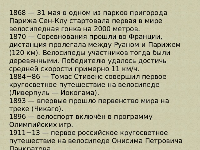 1868 — 31 мая в одном из парков пригорода Парижа Сен-Клу стартовала первая в мире велосипедная гонка на 2000 метров. 1870 — Соревнования прошли во Франции, дистанция пролегала между Руаном и Парижем (120 км). Велосипеды участников тогда были деревянными. Победителю удалось достичь средней скорости примерно 11 км/ч. 1884−86 — Томас Стивенс совершил первое кругосветное путешествие на велосипеде (Ливерпуль — Иокогама). 1893 — впервые прошло первенство мира на треке (Чикаго). 1896 — велоспорт включён в программу Олимпийских игр. 1911−13 — первое российское кругосветное путешествие на велосипеде Онисима Петровича Панкратова. 1921 — впервые прошло первенство мира на шоссе (Копенгаген). 