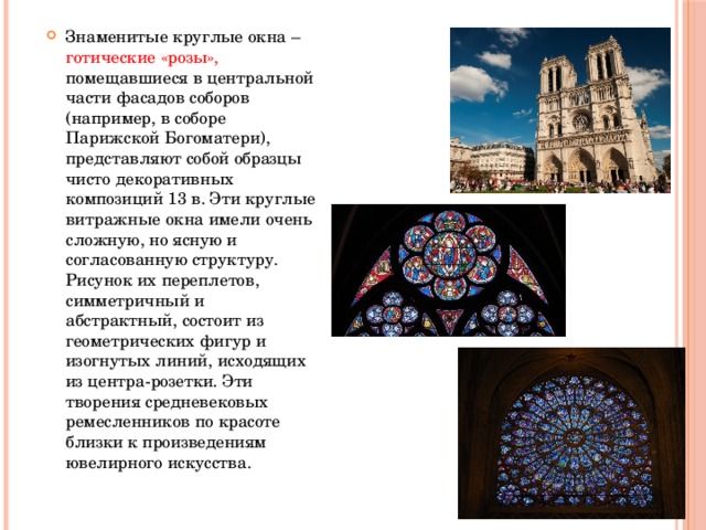 Знаменитые круглые окна – готические «розы», помещавшиеся в центральной части фасадов соборов (например, в соборе Парижской Богоматери), представляют собой образцы чисто декоративных композиций 13 в. Эти круглые витражные окна имели очень сложную, но ясную и согласованную структуру. Рисунок их переплетов, симметричный и абстрактный, состоит из геометрических фигур и изогнутых линий, исходящих из центра-розетки. Эти творения средневековых ремесленников по красоте близки к произведениям ювелирного искусства. 