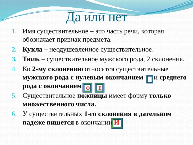 Да или нет Имя существительное – это часть речи, которая обозначает признак предмета. Кукла – неодушевленное существительное. Тюль – существительное мужского рода, 2 склонения. Ко 2-му склонению относятся существительные мужского рода с нулевым окончанием и среднего рода с окончанием Существительное ножницы имеет форму только множественного числа. У существительных 1-го склонения в дательном падеже пишется в окончании И Е О 