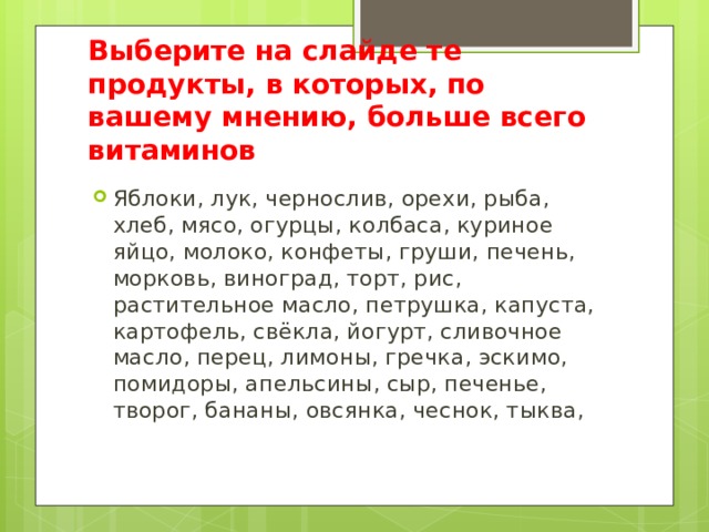Выберите на слайде те продукты, в которых, по вашему мнению, больше всего витаминов Яблоки, лук, чернослив, орехи, рыба, хлеб, мясо, огурцы, колбаса, куриное яйцо, молоко, конфеты, груши, печень, морковь, виноград, торт, рис, растительное масло, петрушка, капуста, картофель, свёкла, йогурт, сливочное масло, перец, лимоны, гречка, эскимо, помидоры, апельсины, сыр, печенье, творог, бананы, овсянка, чеснок, тыква, 