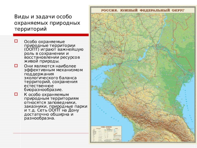 Виды и задачи особо охраняемых природных территорий Особо охраняемые природные территории (ООПТ) играют важнейшую роль в сохранении и восстановлении ресурсов живой природы. Они являются наиболее эффективным механизмом поддержания экологического баланса территорий, сохранения естественное биоразнообразие. К особо охраняемым природным территориям относятся заповедники, заказники, природные парки и т.д. Сеть ООПТ на Дону достаточно обширна и разнообразна.    
