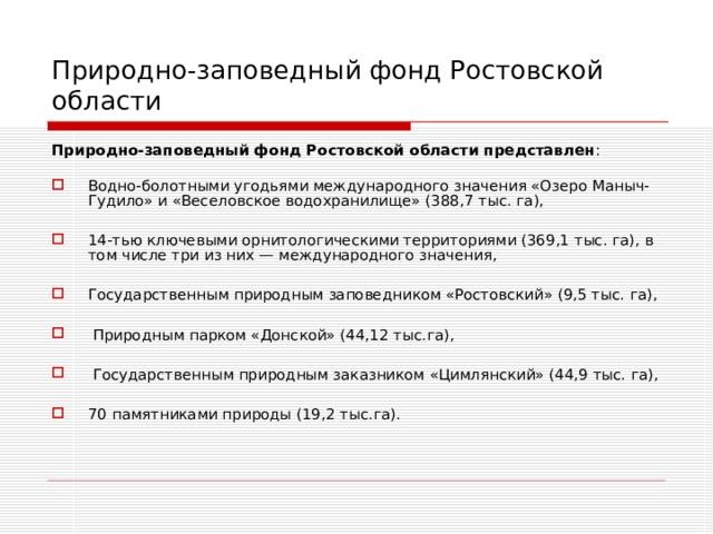 Природно-заповедный фонд Ростовской области Природно-заповедный фонд Ростовской области представлен : Водно-болотными угодьями международного значения «Озеро Маныч-Гудило» и «Веселовское водохранилище» (388,7 тыс. га),  14-тью ключевыми орнитологическими территориями (369,1 тыс. га), в том числе три из них — международного значения,  Государственным природным заповедником «Ростовский» (9,5 тыс. га),   Природным парком «Донской» (44,12 тыс.га),   Государственным природным заказником «Цимлянский» (44,9 тыс. га),  70 памятниками природы (19,2 тыс.га).    