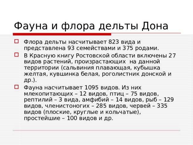Фауна и флора дельты Дона Флора дельты насчитывает 823 вида и представлена 93 семействами и 375 родами. В Красную книгу Ростовской области включены 27 видов растений, произрастающих  на данной территории (сальвиния плавающая, кубышка желтая, кувшинка белая, роголистник донской и др.). Фауна насчитывает 1095 видов. Из них млекопитающих – 12 видов, птиц – 75 видов, рептилий – 3 вида, амфибий – 14 видов, рыб – 129 видов, членистоногих – 285 видов, червей – 335 видов (плоские, круглые и кольчатые), простейшие – 100 видов и др. 