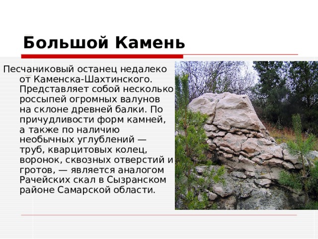                                                          Большой Камень Песчаниковый останец недалеко от Каменска-Шахтинского. Представляет собой несколько россыпей огромных валунов на склоне древней балки. По причудливости форм камней, а также по наличию необычных углублений — труб, кварцитовых колец, воронок, сквозных отверстий и гротов, — является аналогом Рачейских скал в Сызранском районе Самарской области.   