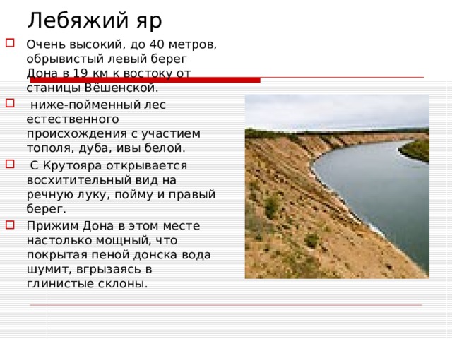 Лебяжий яр Очень высокий, до 40 метров, обрывистый левый берег Дона в 19 км к востоку от станицы Вёшенской.   ниже-пойменный лес естественного происхождения с участием тополя, дуба, ивы белой.  С Крутояра открывается восхитительный вид на речную луку, пойму и правый берег. Прижим Дона в этом месте настолько мощный, что покрытая пеной донска вода шумит, вгрызаясь в глинистые склоны. 