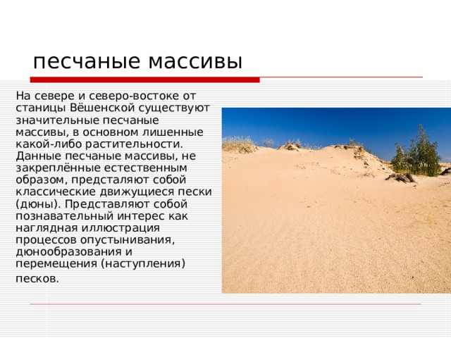 песчаные массивы На севере и северо-востоке от станицы Вёшенской существуют значительные песчаные массивы, в основном лишенные какой-либо растительности. Данные песчаные массивы, не закреплённые естественным образом, предсталяют собой классические движущиеся пески (дюны). Представляют собой познавательный интерес как наглядная иллюстрация процессов опустынивания, дюнообразования и перемещения (наступления) песков.  