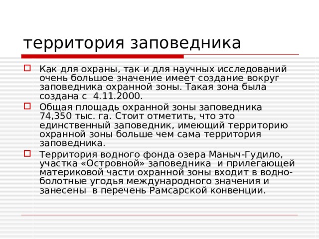 территория заповедника Как для охраны, так и для научных исследований очень большое значение имеет создание вокруг заповедника охранной зоны. Такая зона была создана с  4.11.2000.  Общая площадь охранной зоны заповедника 74,350 тыс. га. Стоит отметить, что это единственный заповедник, имеющий территорию охранной зоны больше чем сама территория заповедника. Территория водного фонда озера Маныч-Гудило, участка «Островной» заповедника  и прилегающей материковой части охранной зоны входит в водно-болотные угодья международного значения и занесены  в перечень Рамсарской конвенции. 