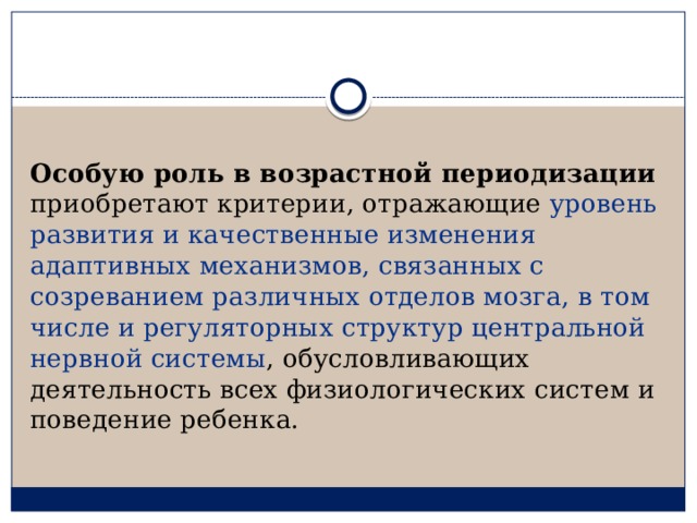 Особую роль в возрастной периодизации приобретают критерии, отражающие уровень развития и качественные изменения адаптивных механизмов, связанных с созреванием различных отделов мозга, в том числе и регуляторных структур центральной нервной системы , обусловливающих деятельность всех физиологических систем и поведение ребенка. 