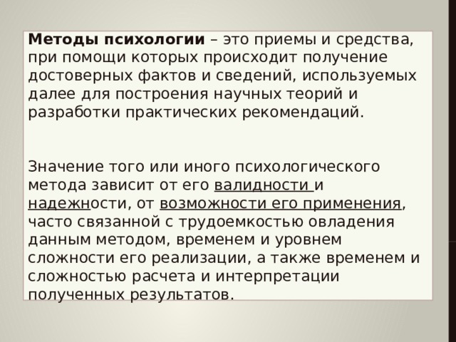   Методы психологии   – это приемы и средства, при помощи которых происходит получение достоверных фактов и сведений, используемых далее для построения научных теорий и разработки практических рекомендаций.    Значение того или иного психологического метода зависит от его валидности и надежн ости, от возможности его применения , часто связанной с трудоемкостью овладения данным методом, временем и уровнем сложности его реализации, а также временем и сложностью расчета и интерпретации полученных результатов.      