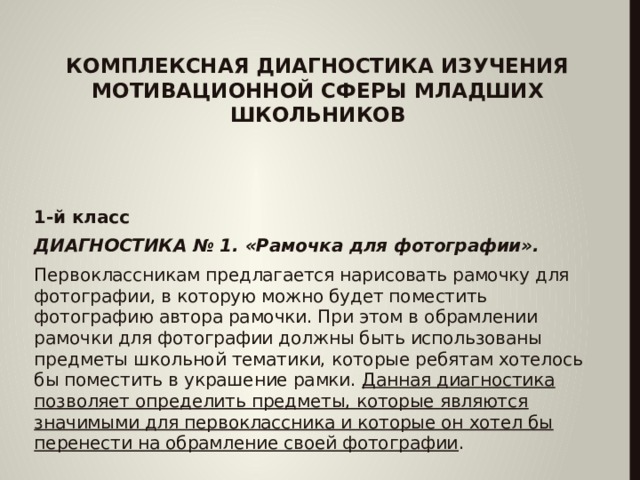  КОМПЛЕКСНАЯ ДИАГНОСТИКА ИЗУЧЕНИЯ МОТИВАЦИОННОЙ СФЕРЫ МЛАДШИХ ШКОЛЬНИКОВ 1-й класс ДИАГНОСТИКА № 1. «Рамочка для фотографии». Первоклассникам предлагается нарисовать рамочку для фотографии, в которую можно будет поместить фотографию автора рамочки. При этом в обрамлении рамочки для фотографии должны быть использованы предметы школьной тематики, которые ребятам хотелось бы поместить в украшение рамки. Данная диагностика позволяет определить предметы, которые являются значимыми для первоклассника и которые он хотел бы перенести на обрамление своей фотографии .  