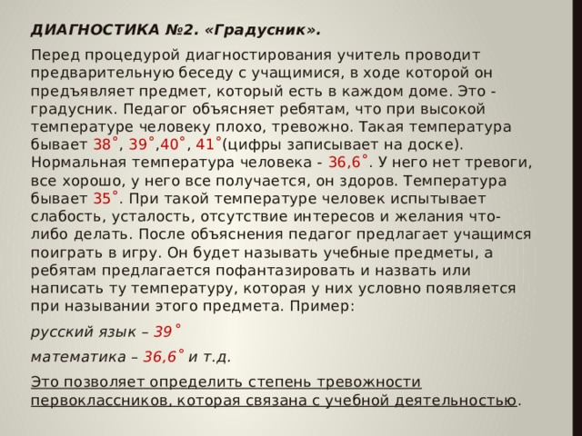 ДИАГНОСТИКА №2. «Градусник». Перед процедурой диагностирования учитель проводит предварительную беседу с учащимися, в ходе которой он предъявляет предмет, который есть в каждом доме. Это - градусник. Педагог объясняет ребятам, что при высокой температуре человеку плохо, тревожно. Такая температура бывает 38˚ , 39˚ , 40˚ , 41˚ (цифры записывает на доске). Нормальная температура человека - 36,6˚ . У него нет тревоги, все хорошо, у него все получается, он здоров. Температура бывает 35˚ . При такой температуре человек испытывает слабость, усталость, отсутствие интересов и желания что-либо делать. После объяснения педагог предлагает учащимся поиграть в игру. Он будет называть учебные предметы, а ребятам предлагается пофантазировать и назвать или написать ту температуру, которая у них условно появляется при назывании этого предмета. Пример: русский язык – 39˚ математика – 36,6˚ и т.д. Это позволяет определить степень тревожности первоклассников, которая связана с учебной деятельностью .  