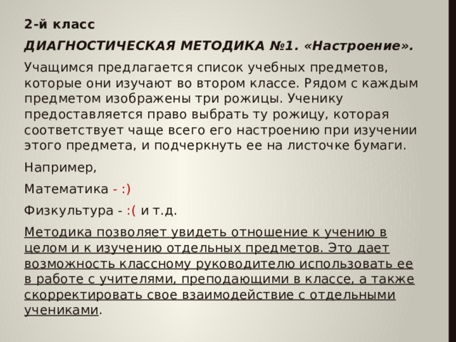 2-й класс ДИАГНОСТИЧЕСКАЯ МЕТОДИКА №1. «Настроение». Учащимся предлагается список учебных предметов, которые они изучают во втором классе. Рядом с каждым предметом изображены три рожицы. Ученику предоставляется право выбрать ту рожицу, которая соответствует чаще всего его настроению при изучении этого предмета, и подчеркнуть ее на листочке бумаги. Например, Математика - :) Физкультура -  :( и т.д. Методика позволяет увидеть отношение к учению в целом и к изучению отдельных предметов. Это дает возможность классному руководителю использовать ее в работе с учителями, преподающими в классе, а также скорректировать свое взаимодействие с отдельными учениками .  