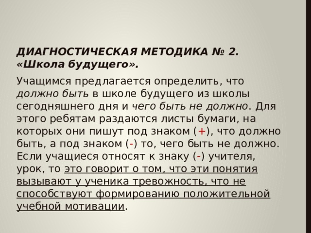   ДИАГНОСТИЧЕСКАЯ МЕТОДИКА № 2. «Школа будущего». Учащимся предлагается определить, что должно быть в школе будущего из школы сегодняшнего дня и чего быть не должно . Для этого ребятам раздаются листы бумаги, на которых они пишут под знаком ( + ), что должно быть, а под знаком ( - ) то, чего быть не должно. Если учащиеся относят к знаку ( - ) учителя, урок, то это говорит о том, что эти понятия вызывают у ученика тревожность, что не способствуют формированию положительной учебной мотивации .  