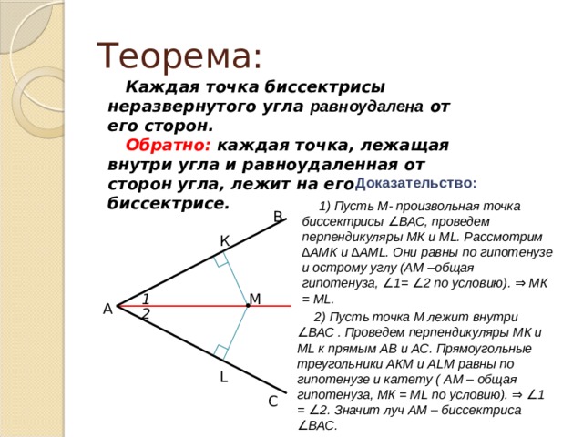 Теорема: Каждая точка биссектрисы неразвернутого угла равноудалена от его сторон. Обратно: каждая точка, лежащая внутри угла и равноудаленная от сторон угла, лежит на его биссектрисе. Доказательство: 1) Пусть М- произвольная точка биссектрисы ∠ВАС, проведем перпендикуляры МК и ML. Рассмотрим ∆АМК и ∆AML. Они равны по гипотенузе и острому углу (АМ –общая гипотенуза, ∠1= ∠2 по условию). ⇒ МК = МL. В К M 1 • А 2 2) Пусть точка М лежит внутри ∠ВАС . Проведем перпендикуляры МК и МL к прямым АВ и АС. Прямоугольные треугольники АКМ и АLМ равны по гипотенузе и катету ( АМ – общая гипотенуза, МК = МL по условию). ⇒ ∠1 = ∠2. Значит луч АМ – биссектриса ∠ВАС. L С 