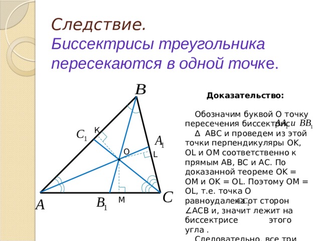 Следствие.  Биссектрисы треугольника пересекаются в одной точк е. Доказательство: Обозначим буквой О точку пересечения биссектрис ∆  АВС и проведем из этой точки перпендикуляры OK , OL и OM соответственно к прямым АВ, ВС и АС. По доказанной теореме OK = OM и OK = OL . Поэтому OM = OL , т.е. точка О равноудалена от сторон ∠АСВ и, значит лежит на биссектрисе этого угла . Следовательно, все три биссектрисы ∆ АВС пересекаются в точке О. К O L • М 