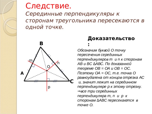 Следствие.   Серединные перпендикуляры к сторонам треугольника пересекаются в одной точке. Доказательство: В Обозначим буквой О точку пересечения серединных перпендикуляров m и n к сторонам АВ и ВС ∆АВС. По доказанной теореме ОВ = ОА и ОВ = ОС. Поэтому ОА = ОС, т.е. точка О равноудалена от концов отрезка АС и, значит лежит на серединном перпендикуляре p к этому отрезку. ⇒все три серединных перпендикуляра m, n и p к сторонам ∆АВС пересекаются в точке О. m n О • А С p 