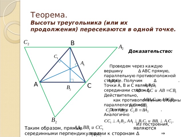 Теорема.  Высоты треугольника (или их продолжения) пересекаются в одной точке. В Доказательство: Проведем через каждую вершину ∆ АВС прямую, параллельную противоположной стороне. Получим ∆ . Точки А, В и С являются серединами сторон ∆ . Действительно,  как противоположные стороны параллелограммов Поэтому . Аналогично  Из построения, А С Таким образом, прямые являются серединными перпендикулярами к сторонам ∆  ⇒ пересекаются в одной точке. 