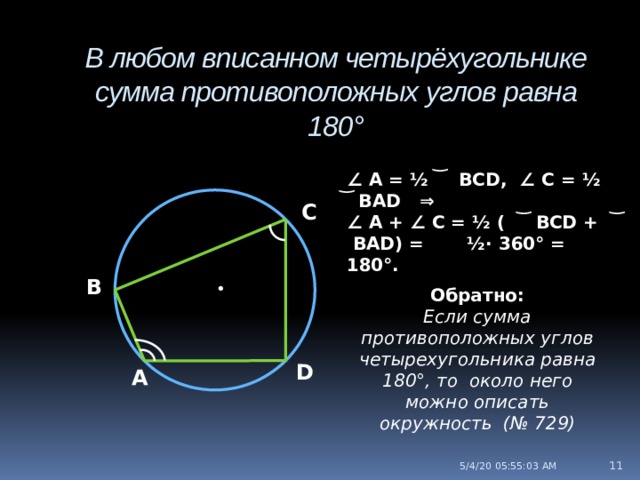 В любом вписанном четырёхугольнике сумма противоположных углов равна 180° ∠ А = ½ ͝ BCD, ∠ C = ½ ͝ BAD ⇒ ∠ A + ∠ C = ½ ( ͝ BCD + ͝ BAD) = ½∙ 360° = 180°. С В • Обратно: Если сумма противоположных углов четырехугольника равна 180°, то около него можно описать окружность (№ 729) D А  5/4/20  05:55:04 AM 